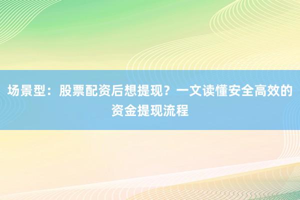 场景型：股票配资后想提现？一文读懂安全高效的资金提现流程