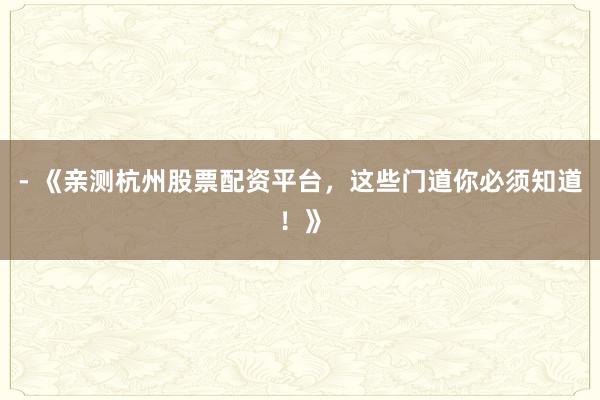 - 《亲测杭州股票配资平台，这些门道你必须知道！》