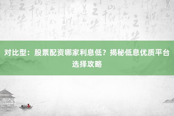 对比型：股票配资哪家利息低？揭秘低息优质平台选择攻略