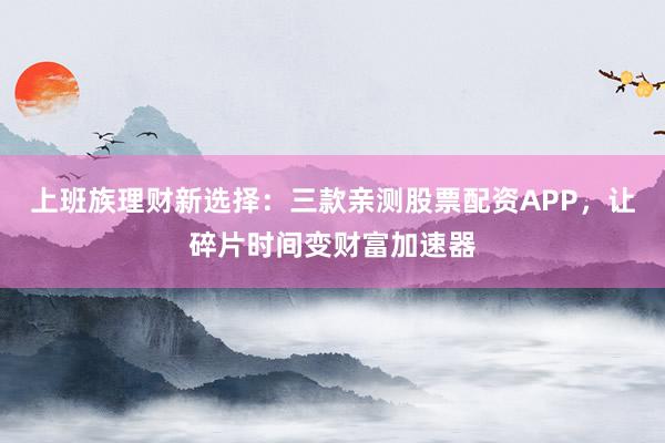 上班族理财新选择：三款亲测股票配资APP，让碎片时间变财富加速器