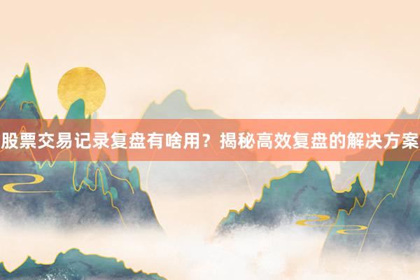 股票交易记录复盘有啥用？揭秘高效复盘的解决方案