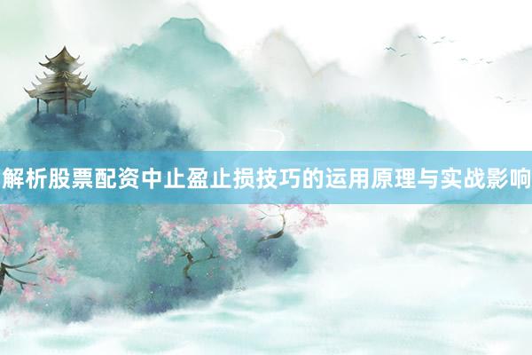 解析股票配资中止盈止损技巧的运用原理与实战影响
