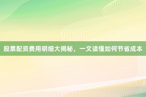 股票配资费用明细大揭秘,一文读懂如何节省成本