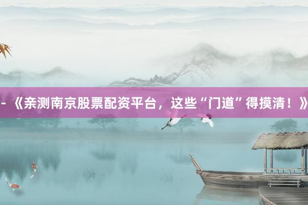- 《亲测南京股票配资平台，这些“门道”得摸清！》