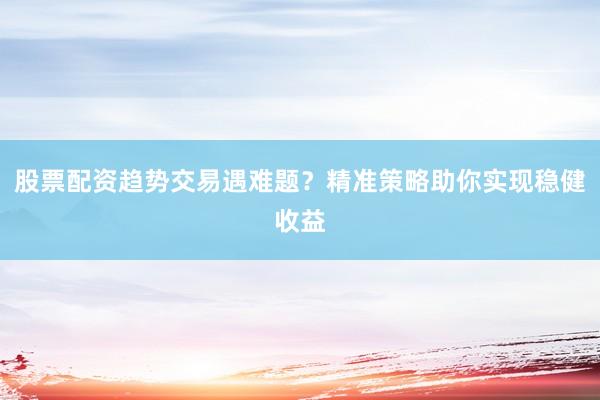 股票配资趋势交易遇难题？精准策略助你实现稳健收益