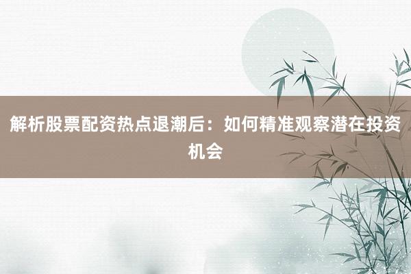 解析股票配资热点退潮后：如何精准观察潜在投资机会