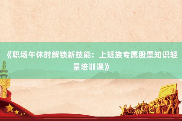 《职场午休时解锁新技能：上班族专属股票知识轻量培训课》