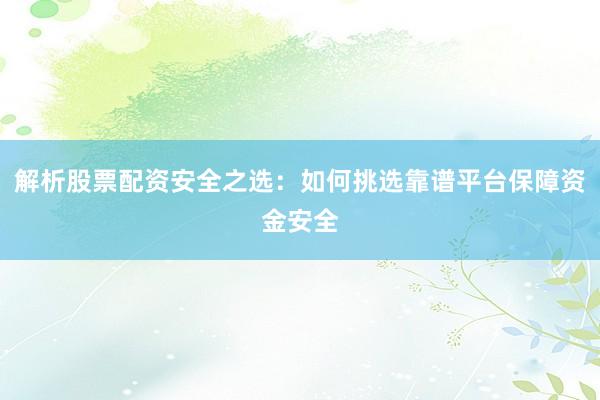 解析股票配资安全之选：如何挑选靠谱平台保障资金安全