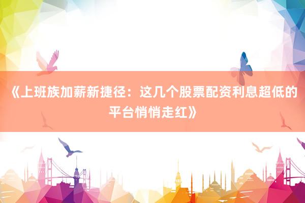 《上班族加薪新捷径：这几个股票配资利息超低的平台悄悄走红》
