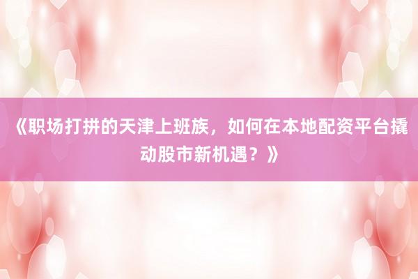 《职场打拼的天津上班族，如何在本地配资平台撬动股市新机遇？》