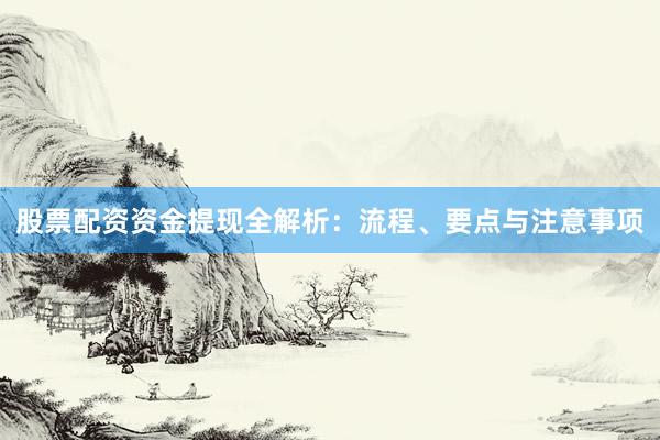 股票配资资金提现全解析：流程、要点与注意事项