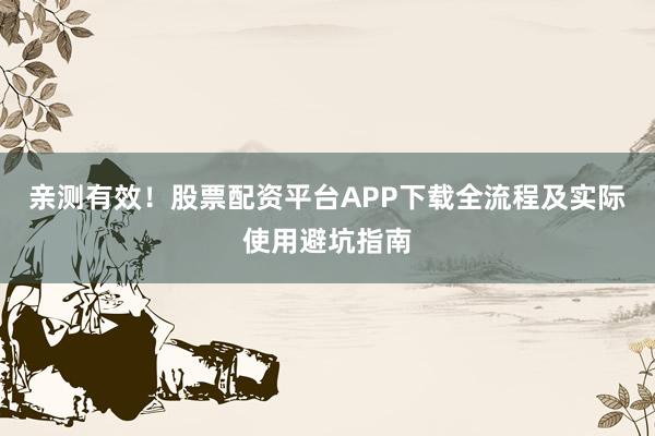 亲测有效！股票配资平台APP下载全流程及实际使用避坑指南