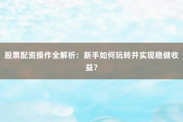 股票配资操作全解析：新手如何玩转并实现稳健收益？
