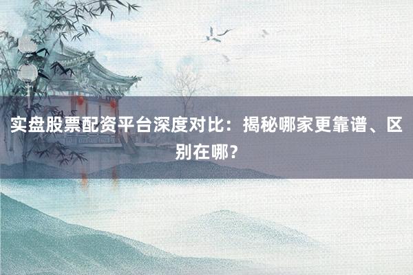 实盘股票配资平台深度对比：揭秘哪家更靠谱、区别在哪？