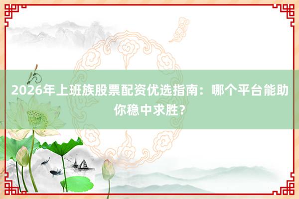 2026年上班族股票配资优选指南：哪个平台能助你稳中求胜？