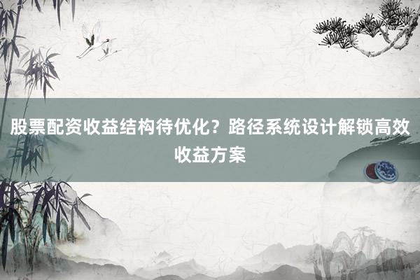 股票配资收益结构待优化？路径系统设计解锁高效收益方案