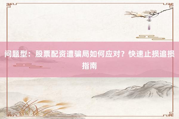 问题型：股票配资遭骗局如何应对？快速止损追损指南