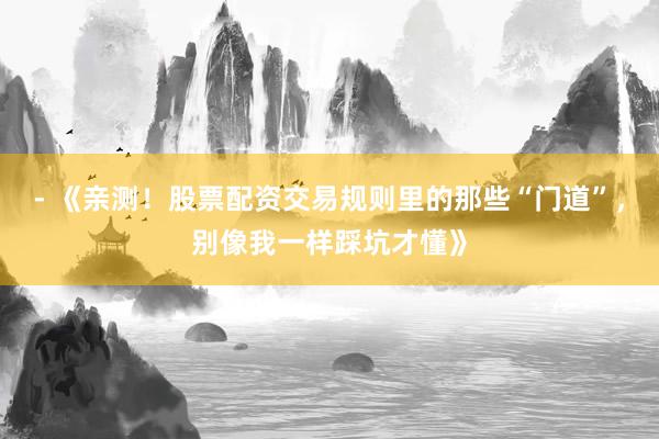 - 《亲测！股票配资交易规则里的那些“门道”，别像我一样踩坑才懂》