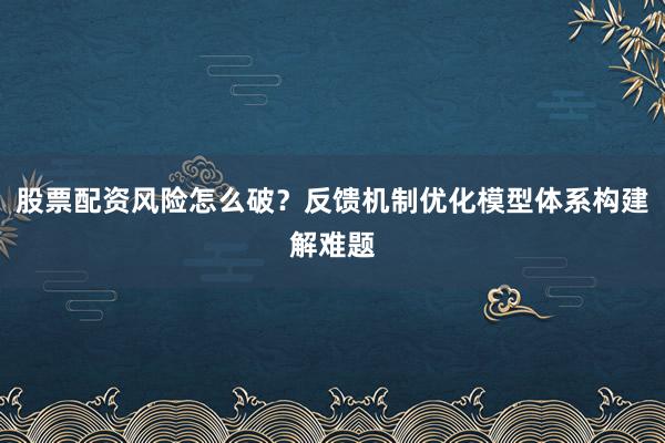股票配资风险怎么破？反馈机制优化模型体系构建解难题