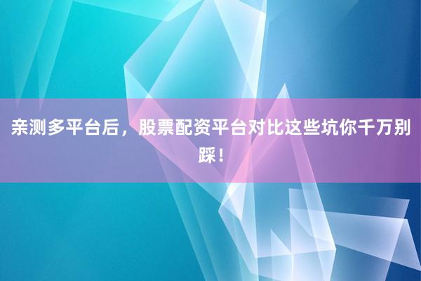 亲测多平台后，股票配资平台对比这些坑你千万别踩！