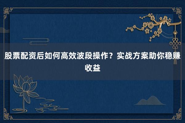 股票配资后如何高效波段操作？实战方案助你稳赚收益