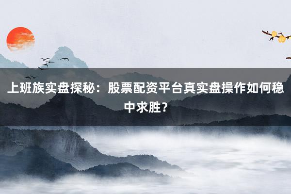 上班族实盘探秘：股票配资平台真实盘操作如何稳中求胜？