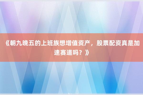 《朝九晚五的上班族想增值资产，股票配资真是加速赛道吗？》