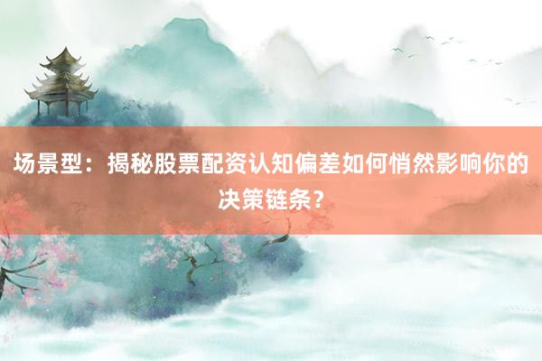 场景型：揭秘股票配资认知偏差如何悄然影响你的决策链条？