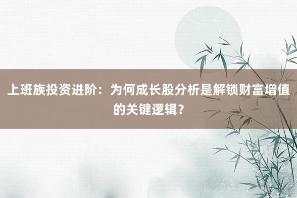 上班族投资进阶：为何成长股分析是解锁财富增值的关键逻辑？