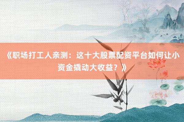 《职场打工人亲测：这十大股票配资平台如何让小资金撬动大收益？》