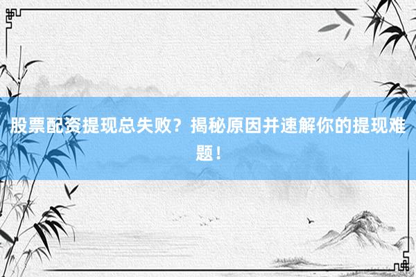 股票配资提现总失败？揭秘原因并速解你的提现难题！