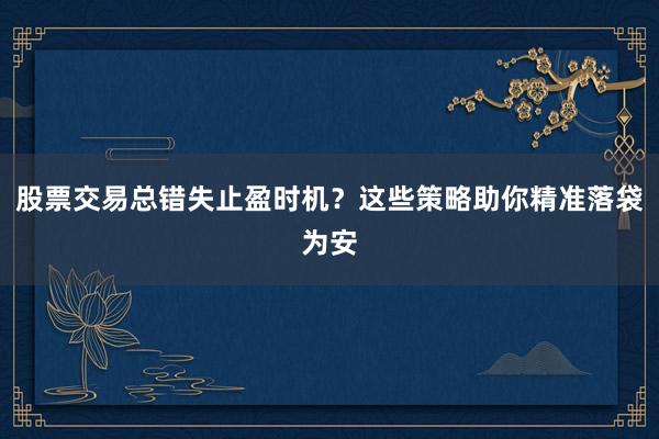 股票交易总错失止盈时机？这些策略助你精准落袋为安