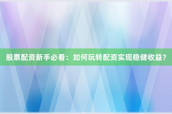 股票配资新手必看：如何玩转配资实现稳健收益？