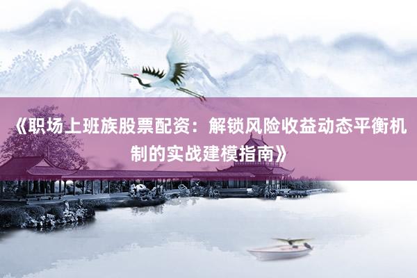 《职场上班族股票配资：解锁风险收益动态平衡机制的实战建模指南》
