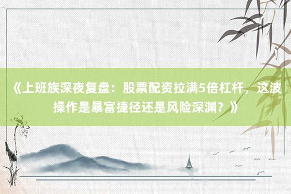 《上班族深夜复盘：股票配资拉满5倍杠杆，这波操作是暴富捷径还是风险深渊？》