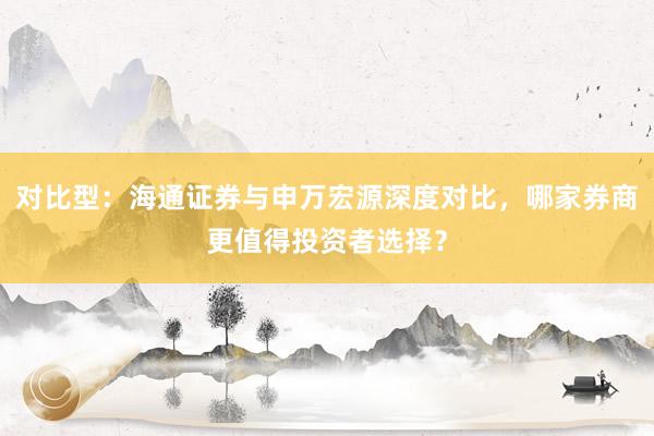 对比型：海通证券与申万宏源深度对比，哪家券商更值得投资者选择？