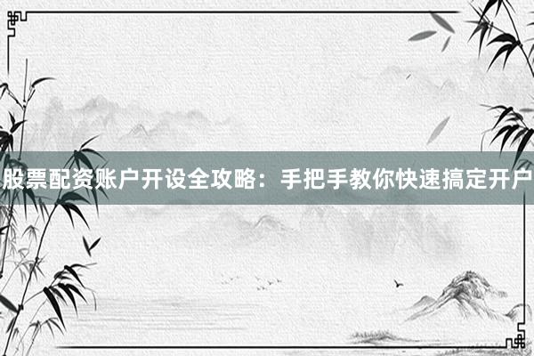 股票配资账户开设全攻略：手把手教你快速搞定开户