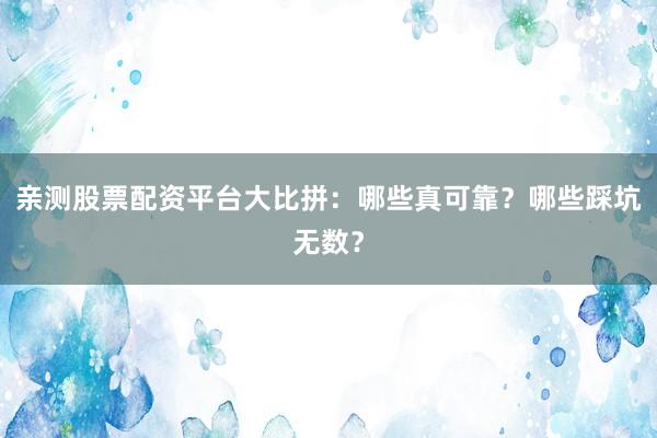 亲测股票配资平台大比拼：哪些真可靠？哪些踩坑无数？