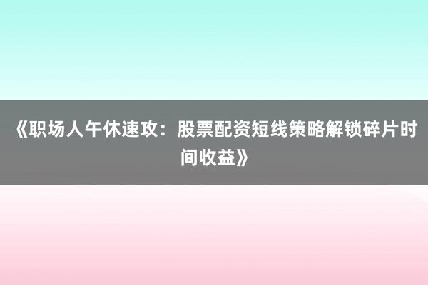 《职场人午休速攻：股票配资短线策略解锁碎片时间收益》