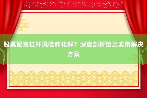 股票配资杠杆风险咋化解？深度剖析给出实用解决方案