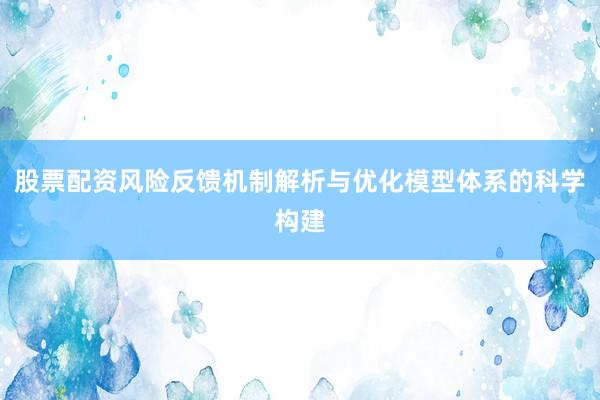 股票配资风险反馈机制解析与优化模型体系的科学构建