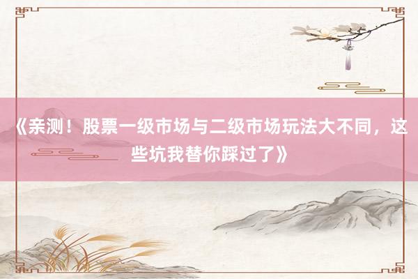 《亲测！股票一级市场与二级市场玩法大不同，这些坑我替你踩过了》