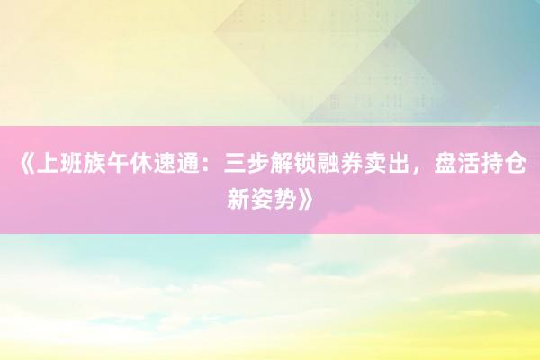 《上班族午休速通：三步解锁融券卖出，盘活持仓新姿势》