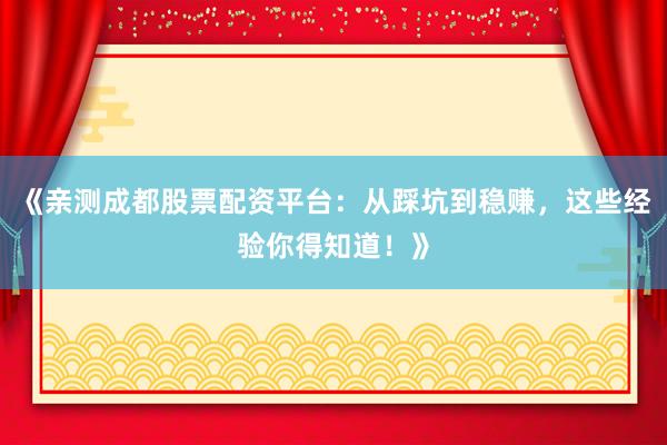 《亲测成都股票配资平台：从踩坑到稳赚，这些经验你得知道！》
