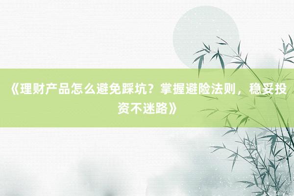 《理财产品怎么避免踩坑？掌握避险法则，稳妥投资不迷路》