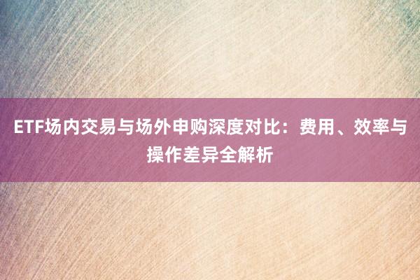 ETF场内交易与场外申购深度对比:费用、效率与操作差异全解析