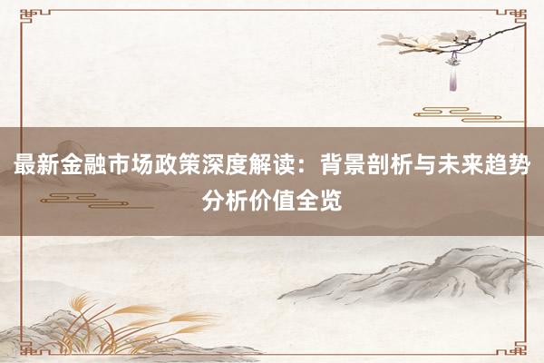 最新金融市场政策深度解读：背景剖析与未来趋势分析价值全览