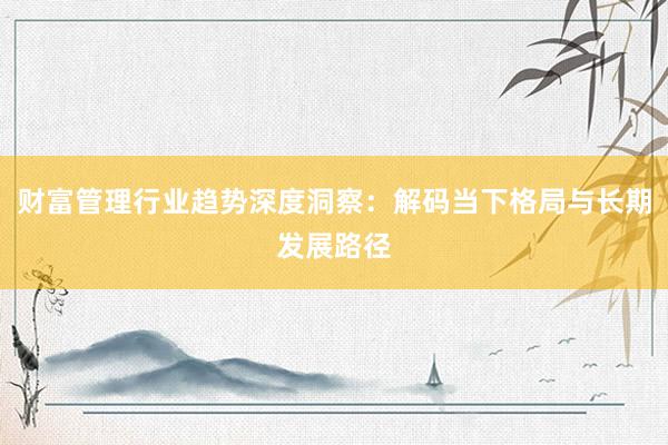 财富管理行业趋势深度洞察：解码当下格局与长期发展路径