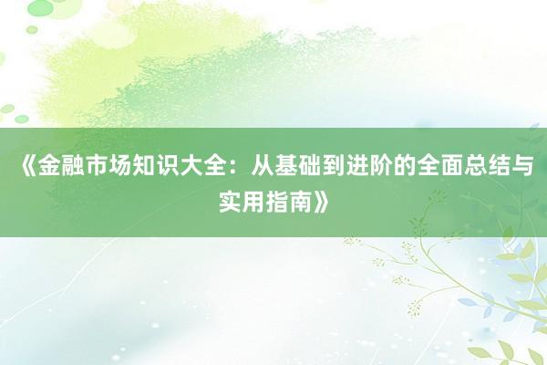 《金融市场知识大全：从基础到进阶的全面总结与实用指南》