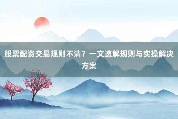 股票配资交易规则不清？一文速解规则与实操解决方案